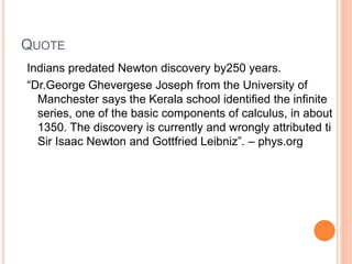 QUOTE
Indians predated Newton discovery by250 years.
“Dr.George Ghevergese Joseph from the University of
Manchester says the Kerala school identified the infinite
series, one of the basic components of calculus, in about
1350. The discovery is currently and wrongly attributed ti
Sir Isaac Newton and Gottfried Leibniz”. – phys.org
 
