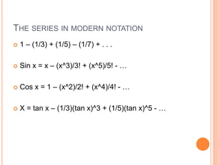 THE SERIES IN MODERN NOTATION
 1 – (1/3) + (1/5) – (1/7) + . . .
 Sin x = x – (x^3)/3! + (x^5)/5! - …
 Cos x = 1 – (x^2)/2! + (x^4)/4! - …
 X = tan x – (1/3)(tan x)^3 + (1/5)(tan x)^5 - …
 