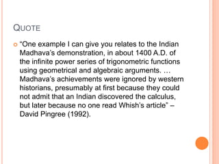 QUOTE
 “One example I can give you relates to the Indian
Madhava’s demonstration, in about 1400 A.D. of
the infinite power series of trigonometric functions
using geometrical and algebraic arguments. …
Madhava’s achievements were ignored by western
historians, presumably at first because they could
not admit that an Indian discovered the calculus,
but later because no one read Whish’s article” –
David Pingree (1992).
 