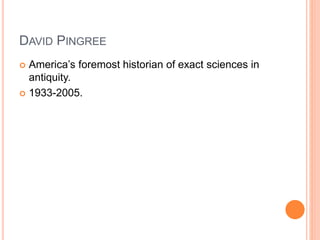 DAVID PINGREE
 America’s foremost historian of exact sciences in
antiquity.
 1933-2005.
 
