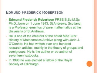 EDMUND FREDERICK ROBERTSON
• Edmund Frederick Robertson FRSE B.Sc M.Sc
Ph.D., born on 1 June 1943, St Andrews, Scotland,
is a Professor emeritus of pure mathematics at the
University of St Andrews.
• He is one of the creators of the noted MacTutor
History of Mathematics Archive along with John J.
O'Connor. He has written over one hundred
research articles, mainly in the theory of groups and
semigroups. He is the author or co-author of
seventeen textbooks.
• In 1998 he was elected a fellow of the Royal
Society of Edinburgh.
 