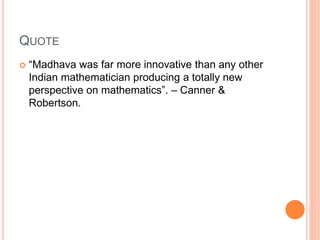 QUOTE
 “Madhava was far more innovative than any other
Indian mathematician producing a totally new
perspective on mathematics”. – Canner &
Robertson.
 