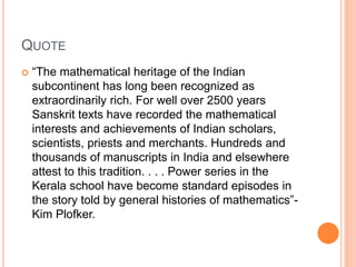 QUOTE
 “The mathematical heritage of the Indian
subcontinent has long been recognized as
extraordinarily rich. For well over 2500 years
Sanskrit texts have recorded the mathematical
interests and achievements of Indian scholars,
scientists, priests and merchants. Hundreds and
thousands of manuscripts in India and elsewhere
attest to this tradition. . . . Power series in the
Kerala school have become standard episodes in
the story told by general histories of mathematics”-
Kim Plofker.
 