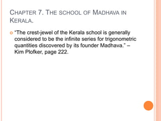 CHAPTER 7. THE SCHOOL OF MADHAVA IN
KERALA.
 “The crest-jewel of the Kerala school is generally
considered to be the infinite series for trigonometric
quantities discovered by its founder Madhava.” –
Kim Plofker, page 222.
 