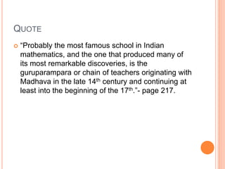 QUOTE
 “Probably the most famous school in Indian
mathematics, and the one that produced many of
its most remarkable discoveries, is the
guruparampara or chain of teachers originating with
Madhava in the late 14th century and continuing at
least into the beginning of the 17th.”- page 217.
 