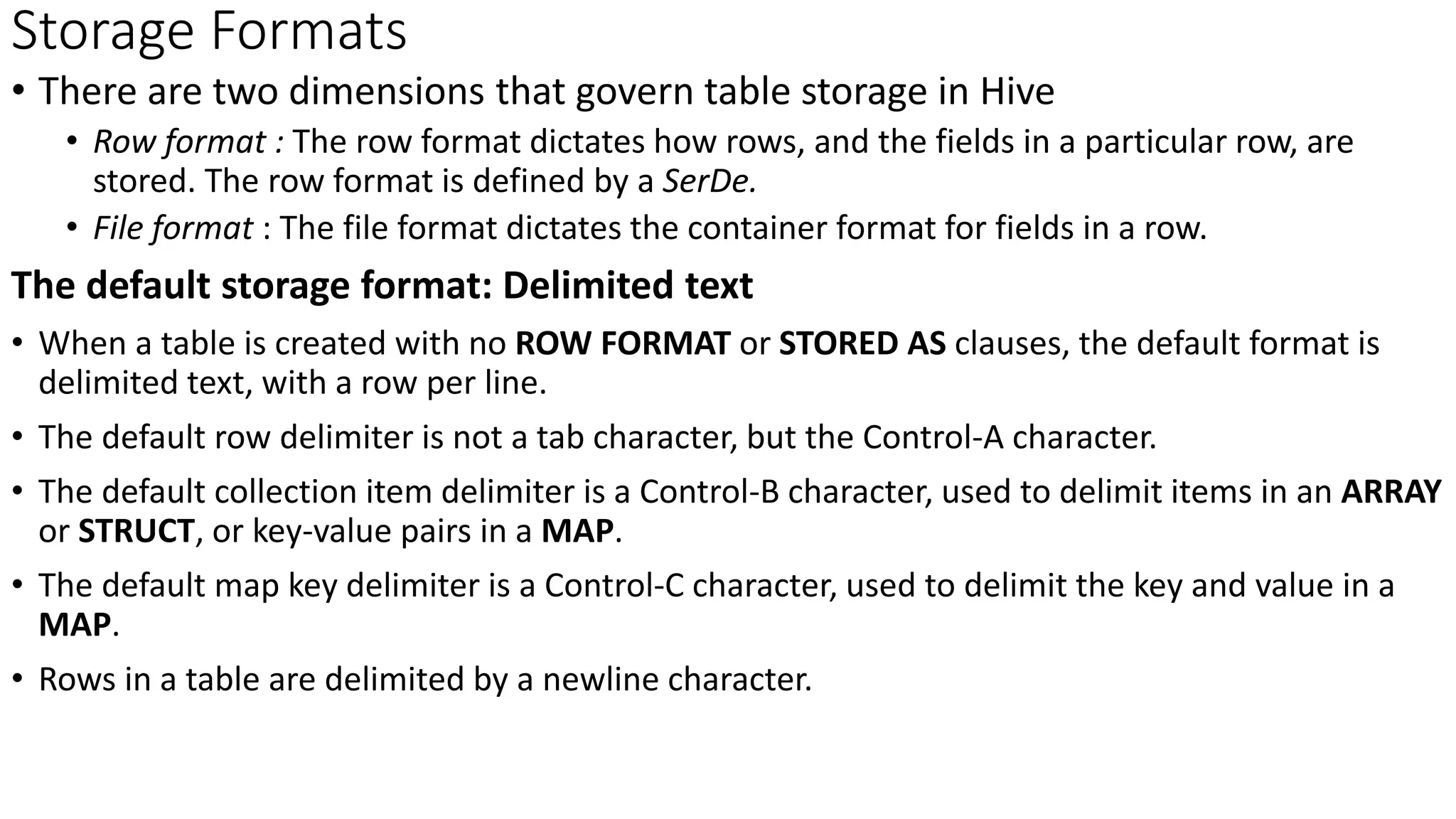 Storage Formats
• There are two dimensions that govern table storage in Hive
• Row format : The row format dictates how rows, and the fields in a particular row, are
stored. The row format is defined by a SerDe.
• File format : The file format dictates the container format for fields in a row.
The default storage format: Delimited text
• When a table is created with no ROW FORMAT or STORED AS clauses, the default format is
delimited text, with a row per line.
• The default row delimiter is not a tab character, but the Control-A character.
• The default collection item delimiter is a Control-B character, used to delimit items in an ARRAY
or STRUCT, or key-value pairs in a MAP.
• The default map key delimiter is a Control-C character, used to delimit the key and value in a
MAP.
• Rows in a table are delimited by a newline character.
 