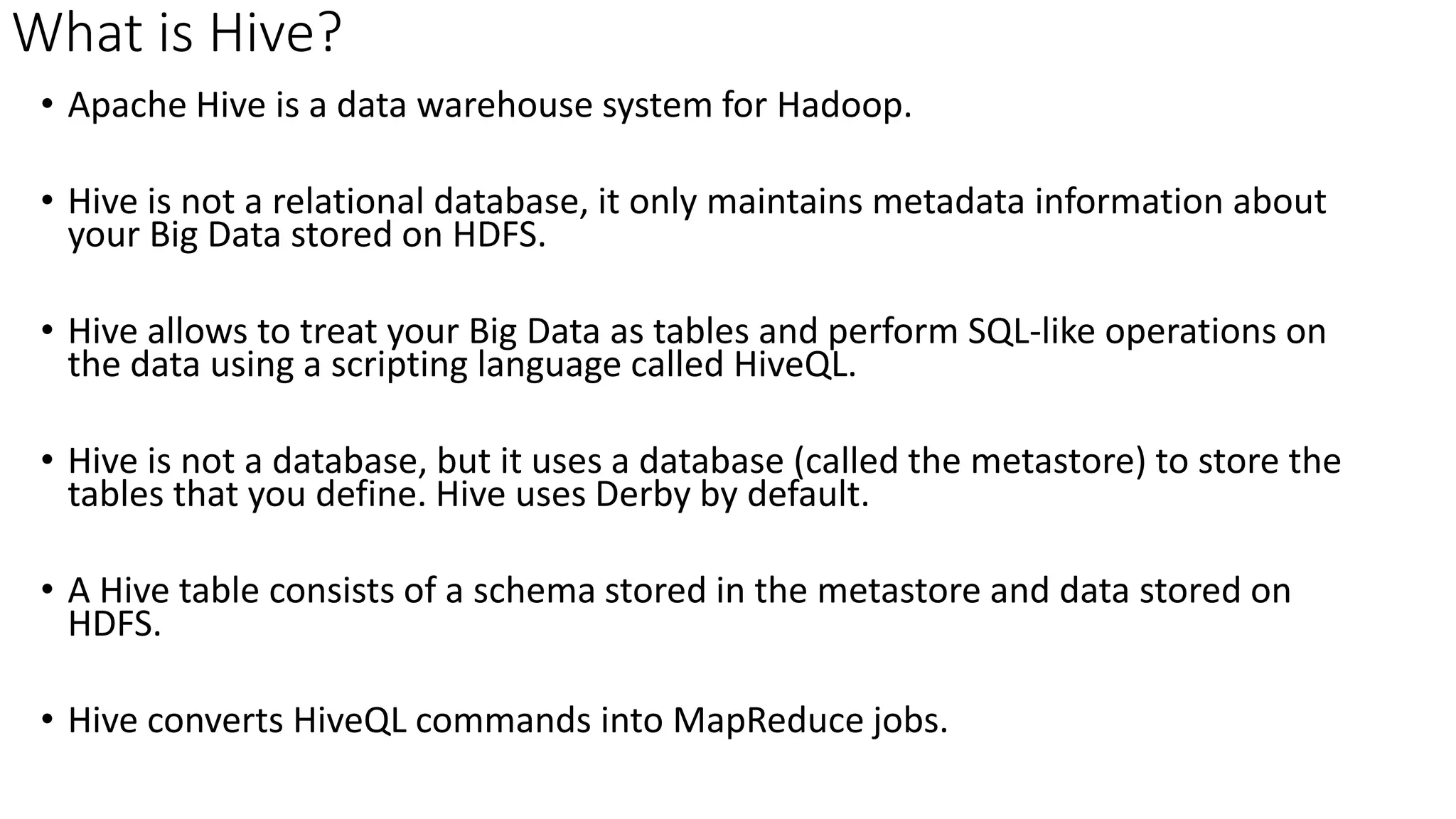 What is Hive?
• Apache Hive is a data warehouse system for Hadoop.
• Hive is not a relational database, it only maintains metadata information about
your Big Data stored on HDFS.
• Hive allows to treat your Big Data as tables and perform SQL-like operations on
the data using a scripting language called HiveQL.
• Hive is not a database, but it uses a database (called the metastore) to store the
tables that you define. Hive uses Derby by default.
• A Hive table consists of a schema stored in the metastore and data stored on
HDFS.
• Hive converts HiveQL commands into MapReduce jobs.
 