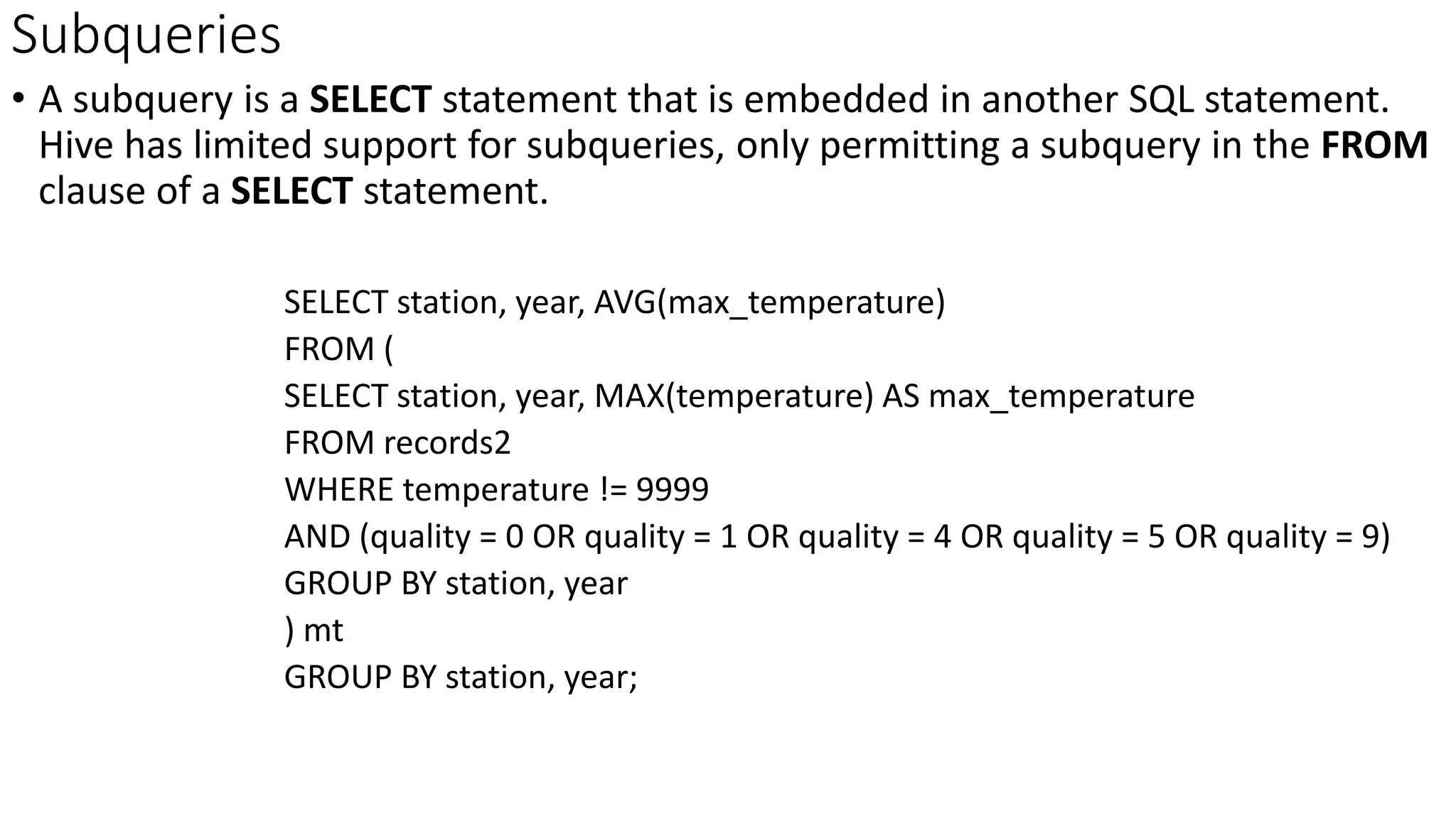 Subqueries
• A subquery is a SELECT statement that is embedded in another SQL statement.
Hive has limited support for subqueries, only permitting a subquery in the FROM
clause of a SELECT statement.
SELECT station, year, AVG(max_temperature)
FROM (
SELECT station, year, MAX(temperature) AS max_temperature
FROM records2
WHERE temperature != 9999
AND (quality = 0 OR quality = 1 OR quality = 4 OR quality = 5 OR quality = 9)
GROUP BY station, year
) mt
GROUP BY station, year;
 