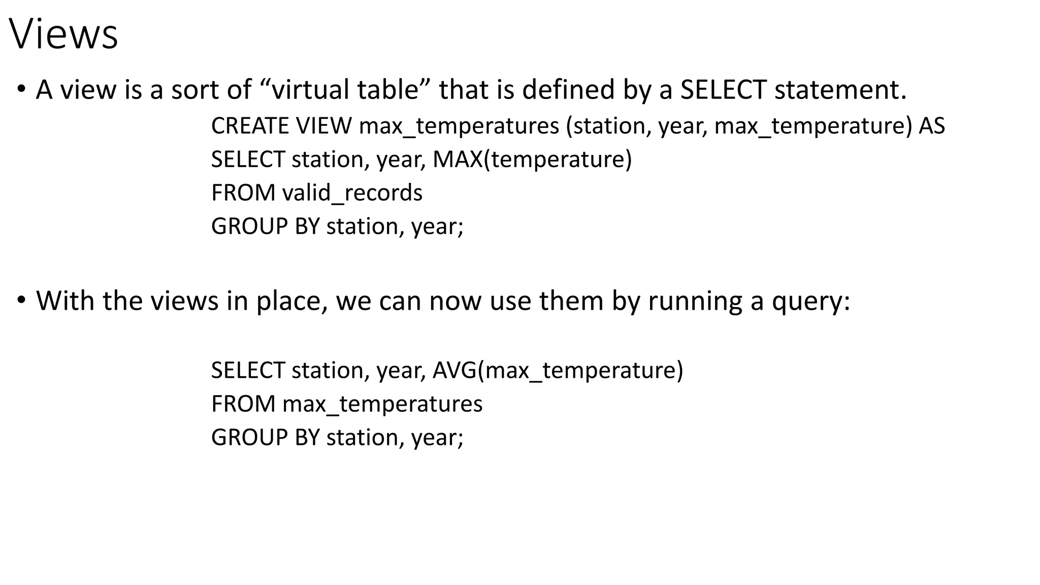 Views
• A view is a sort of “virtual table” that is defined by a SELECT statement.
CREATE VIEW max_temperatures (station, year, max_temperature) AS
SELECT station, year, MAX(temperature)
FROM valid_records
GROUP BY station, year;
• With the views in place, we can now use them by running a query:
SELECT station, year, AVG(max_temperature)
FROM max_temperatures
GROUP BY station, year;
 