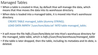 Managed Tables
• When a table is created in Hive, by default Hive will manage the data, which
means that Hive moves the data into its warehouse directory.
• When data is loaded into a managed table, it is moved into Hive’s warehouse
directory.
CREATE TABLE managed_table (dummy STRING);
LOAD DATA INPATH '/user/tom/data.txt' INTO table managed_table;
• It will move the file hdfs://user/tom/data.txt into Hive’s warehouse directory for
the managed_table table, which is hdfs://user/hive/warehouse/managed_table
• If the table is later dropped, then the table, including its metadata and its data, is
deleted.
 