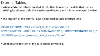 External Tables
• When a External table is created, it tells Hive to refer to the data that is at an
existing location outside the warehouse directory and it is not managed by Hive.
• The location of the external data is specified at table creation time
CREATE EXTERNAL TABLE external_table (dummy STRING)
ROW FORMAT DELIMITED FIELDS TERMINATED BY 't' LINES TERMINATED BY 'n'
LOCATION '/user/tom/external_table_location/file.txt';
• Creation and deletion of the data can be controlled.
 