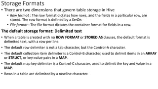 Storage Formats
• There are two dimensions that govern table storage in Hive
• Row format : The row format dictates how rows, and the fields in a particular row, are
stored. The row format is defined by a SerDe.
• File format : The file format dictates the container format for fields in a row.
The default storage format: Delimited text
• When a table is created with no ROW FORMAT or STORED AS clauses, the default format is
delimited text, with a row per line.
• The default row delimiter is not a tab character, but the Control-A character.
• The default collection item delimiter is a Control-B character, used to delimit items in an ARRAY
or STRUCT, or key-value pairs in a MAP.
• The default map key delimiter is a Control-C character, used to delimit the key and value in a
MAP.
• Rows in a table are delimited by a newline character.
 