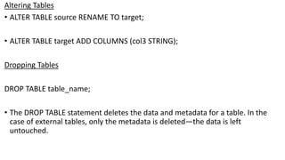 Altering Tables
• ALTER TABLE source RENAME TO target;
• ALTER TABLE target ADD COLUMNS (col3 STRING);
Dropping Tables
DROP TABLE table_name;
• The DROP TABLE statement deletes the data and metadata for a table. In the
case of external tables, only the metadata is deleted—the data is left
untouched.
 