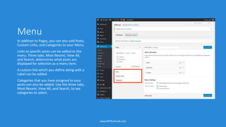 Menu
In addition to Pages, you can also add Posts,
Custom Links, and Categories to your Menu.
Links to specific posts can be added to the
menu. Three tabs, Most Recent, View All,
and Search, determines what posts are
displayed for selection as a menu item.
A custom link which you define along with a
Label can be added.
Categories that you have assigned to your
posts can also be added. Use the three tabs,
Most Recent, View All, and Search, to see
categories to select.
www.WPTechCafe.com
 