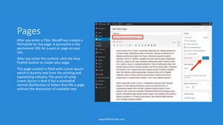 Pages
After you enter a Title, WordPress creates a
Permalink for the page. A permalink is the
permanent URL for a post or page on your
site.
After you enter the content, click the blue
Publish button to create your page.
This page content is filled with Lorem Ipsum
which is dummy text from the printing and
typesetting industry. The point of using
Lorem Ipsum is that it has a somewhat
normal distribution of letters that fills a page
without the distraction of readable text.
www.WPTechCafe.com
 
