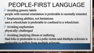 PEOPLE-FIRST LANGUAGE
.
Avoiding generic labels
people with mental retardation is preferable to mentally retarded.
Emphasizing abilities, not limitations
uses a wheelchair is preferable to confined to a wheelchair.
Avoiding euphemism
physically-challenged
Avoiding implying illness or suffering
Had folio is preferable to is a polio victim and Multiple sclerosis is
preferable to suffers from multiple sclerosis.
 