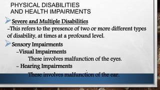 PHYSICAL DISABILITIES
AND HEALTH IMPAIRMENTS
Severe and Multiple Disabilities
-This refers to the presence of two or more different types
of disability, at times at a profound level.
Sensory Impairments
-Visual Impairments
These involves malfunction of the eyes.
- Hearing Impairments
These involves malfunction of the ear.
.
 
