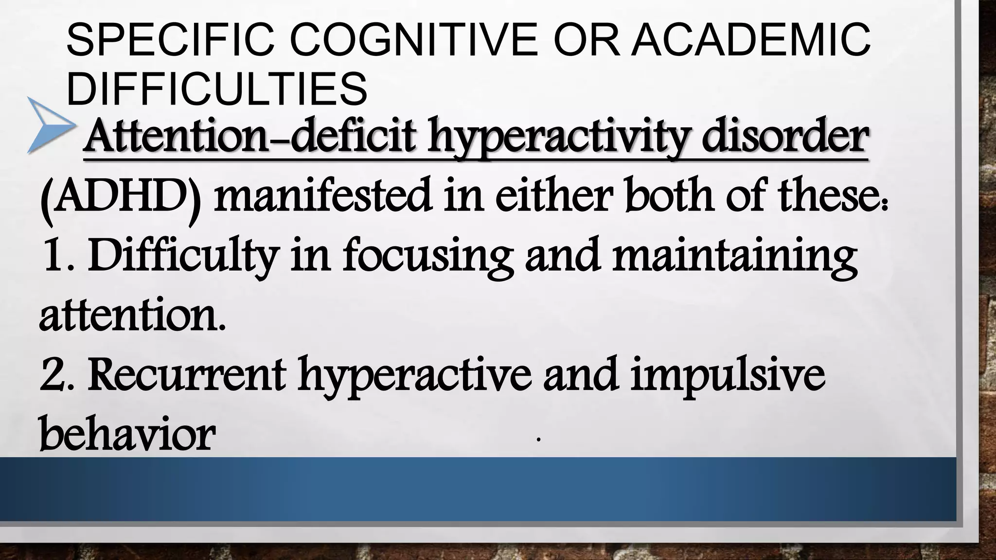 SPECIFIC COGNITIVE OR ACADEMIC
DIFFICULTIES
Attention-deficit hyperactivity disorder
(ADHD) manifested in either both of these:
1. Difficulty in focusing and maintaining
attention.
2. Recurrent hyperactive and impulsive
behavior .
 