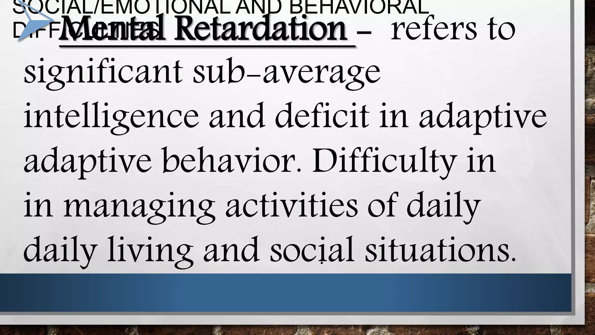 SOCIAL/EMOTIONAL AND BEHAVIORAL
DIFFICULTIESMental Retardation - refers to
significant sub-average
intelligence and deficit in adaptive
adaptive behavior. Difficulty in
in managing activities of daily
daily living and social situations..
 