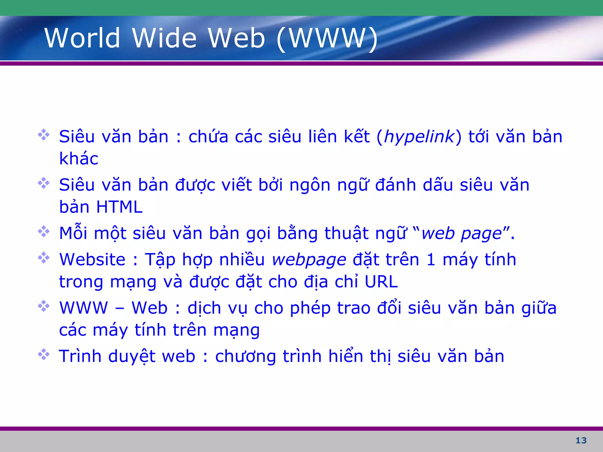 13
World Wide Web (WWW)
 Siêu văn bản : chứa các siêu liên kết (hypelink) tới văn bản
khác
 Siêu văn bản được viết bởi ngôn ngữ đánh dấu siêu văn
bản HTML
 Mỗi một siêu văn bản gọi bằng thuật ngữ “web page”.
 Website : Tập hợp nhiều webpage đặt trên 1 máy tính
trong mạng và được đặt cho địa chỉ URL
 WWW – Web : dịch vụ cho phép trao đổi siêu văn bản giữa
các máy tính trên mạng
 Trình duyệt web : chương trình hiển thị siêu văn bản
 