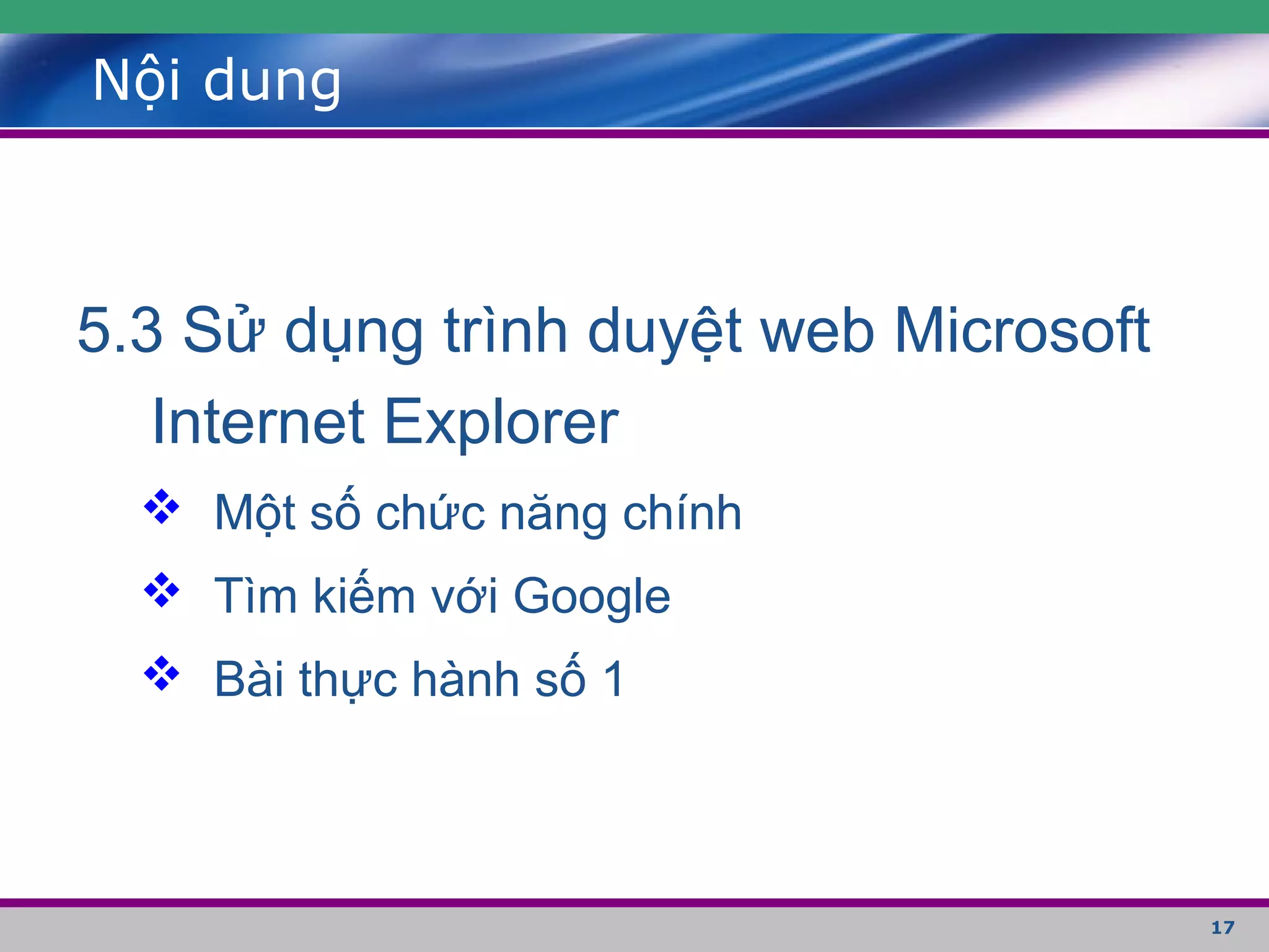 17
Nội dung
5.3 Sử dụng trình duyệt web Microsoft
Internet Explorer
 Một số chức năng chính
 Tìm kiếm với Google
 Bài thực hành số 1
 