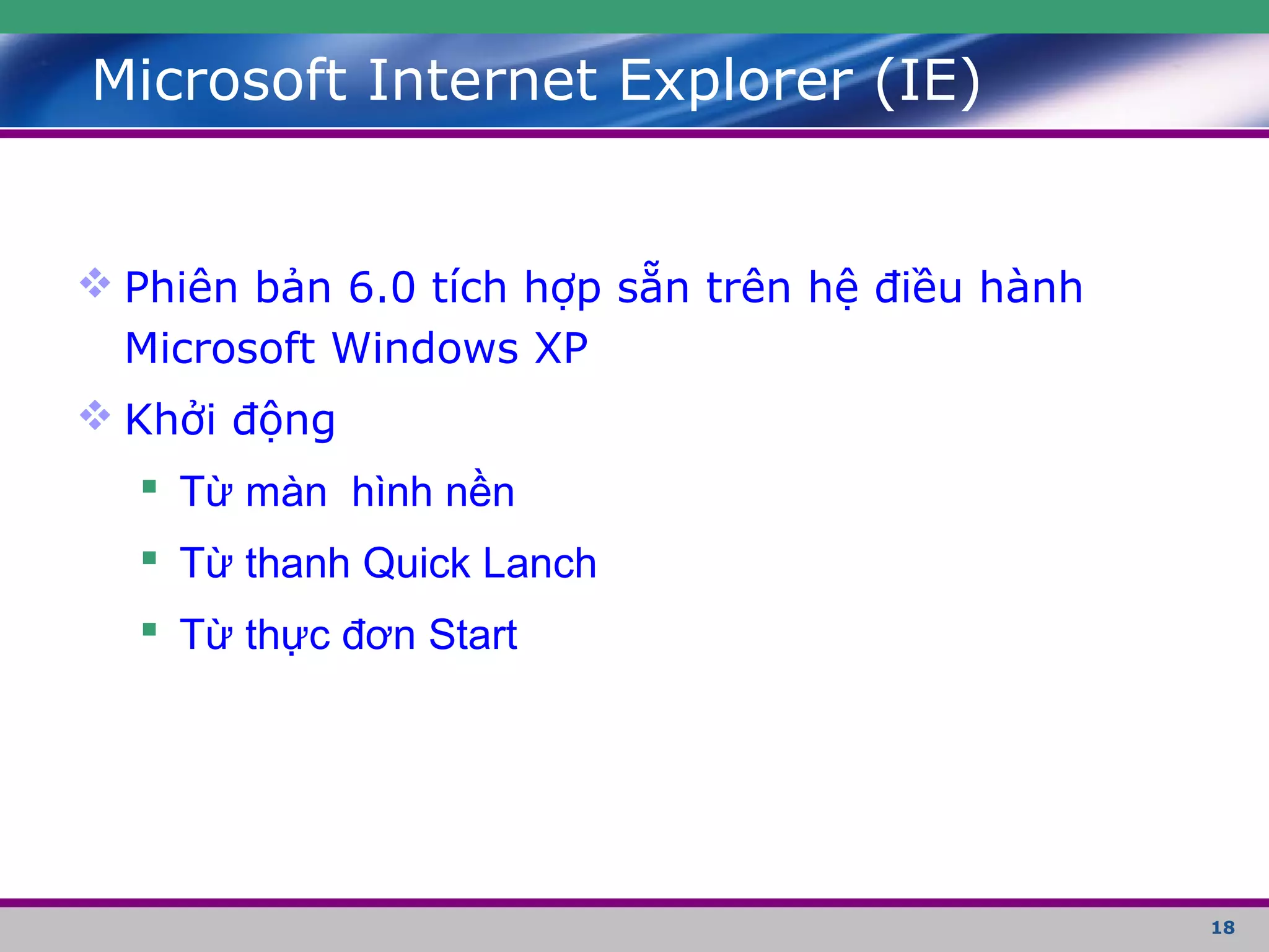 18
Microsoft Internet Explorer (IE)
 Phiên bản 6.0 tích hợp sẵn trên hệ điều hành
Microsoft Windows XP
 Khởi động
 Từ màn hình nền
 Từ thanh Quick Lanch
 Từ thực đơn Start
 