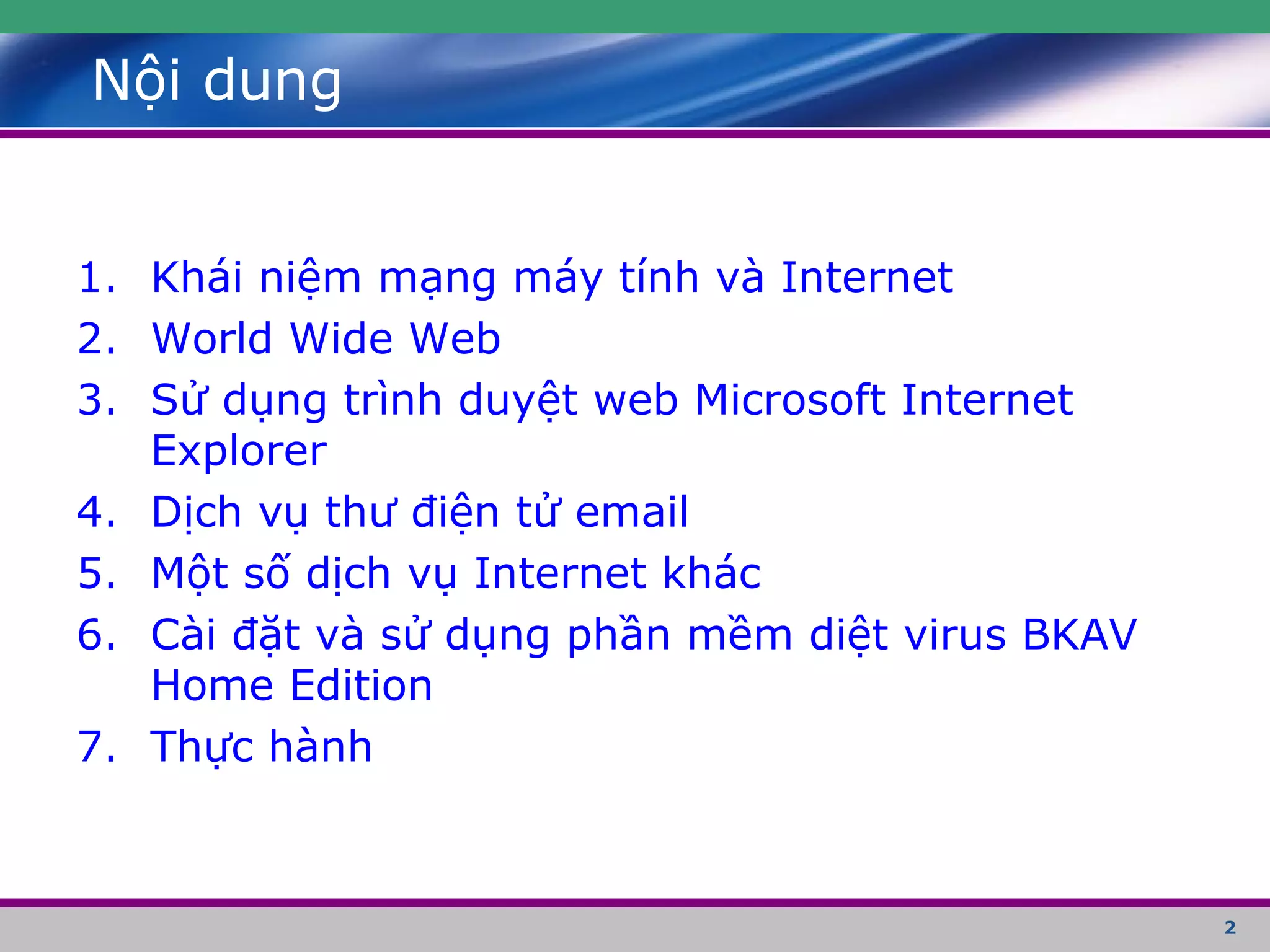 2
Nội dung
1. Khái niệm mạng máy tính và Internet
2. World Wide Web
3. Sử dụng trình duyệt web Microsoft Internet
Explorer
4. Dịch vụ thư điện tử email
5. Một số dịch vụ Internet khác
6. Cài đặt và sử dụng phần mềm diệt virus BKAV
Home Edition
7. Thực hành
 