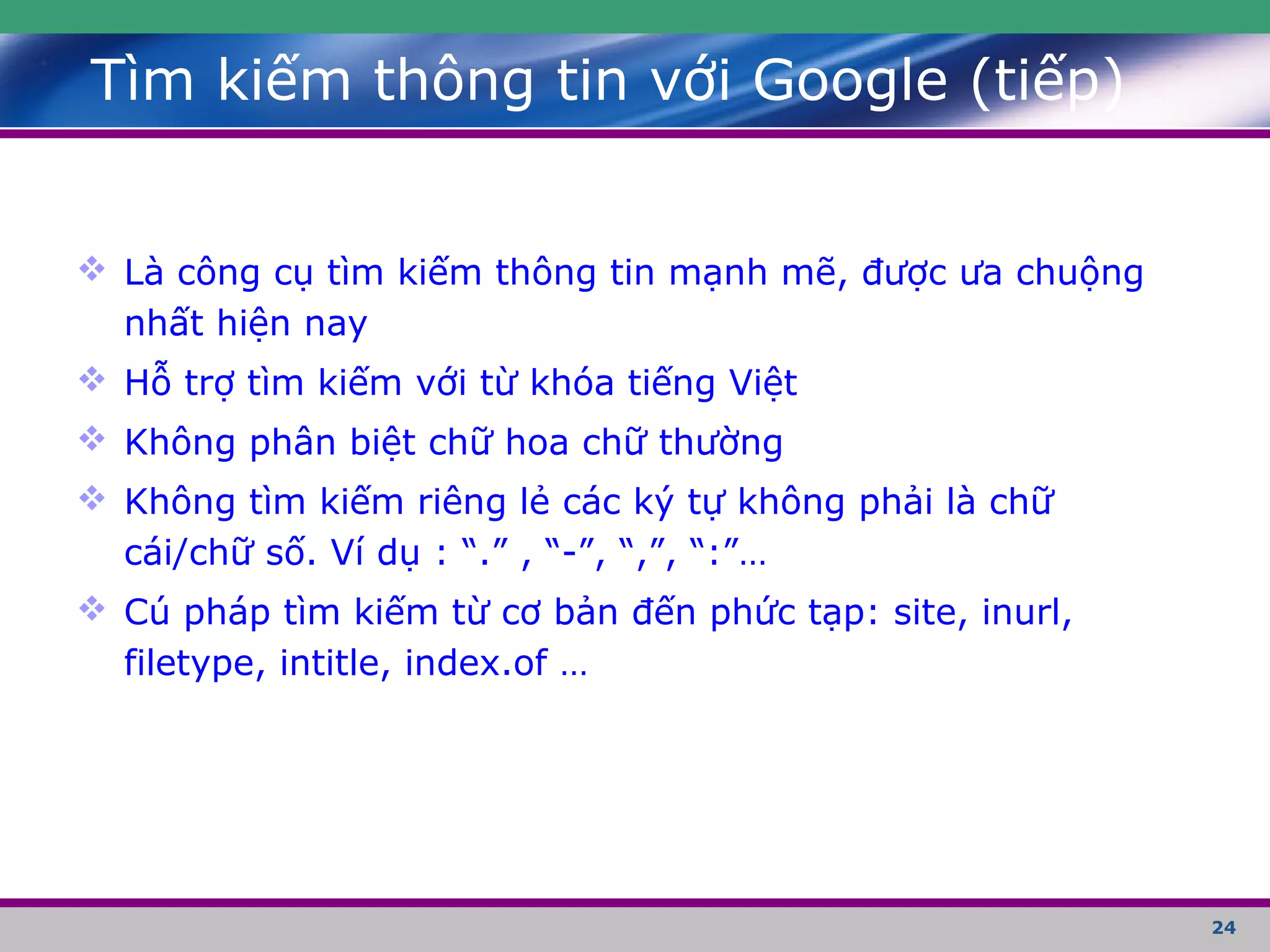 24
Tìm kiếm thông tin với Google (tiếp)
 Là công cụ tìm kiếm thông tin mạnh mẽ, được ưa chuộng
nhất hiện nay
 Hỗ trợ tìm kiếm với từ khóa tiếng Việt
 Không phân biệt chữ hoa chữ thường
 Không tìm kiếm riêng lẻ các ký tự không phải là chữ
cái/chữ số. Ví dụ : “.” , “-”, “,”, “:”…
 Cú pháp tìm kiếm từ cơ bản đến phức tạp: site, inurl,
filetype, intitle, index.of …
 