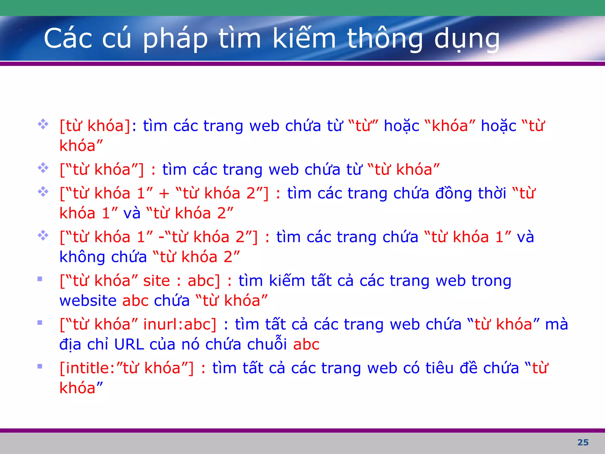 25
Các cú pháp tìm kiếm thông dụng
 [từ khóa]: tìm các trang web chứa từ “từ” hoặc “khóa” hoặc “từ
khóa”
 [“từ khóa”] : tìm các trang web chứa từ “từ khóa”
 [“từ khóa 1” + “từ khóa 2”] : tìm các trang chứa đồng thời “từ
khóa 1” và “từ khóa 2”
 [“từ khóa 1” -“từ khóa 2”] : tìm các trang chứa “từ khóa 1” và
không chứa “từ khóa 2”
 [“từ khóa” site : abc] : tìm kiếm tất cả các trang web trong
website abc chứa “từ khóa”
 [“từ khóa” inurl:abc] : tìm tất cả các trang web chứa “từ khóa” mà
địa chỉ URL của nó chứa chuỗi abc
 [intitle:”từ khóa”] : tìm tất cả các trang web có tiêu đề chứa “từ
khóa”
 