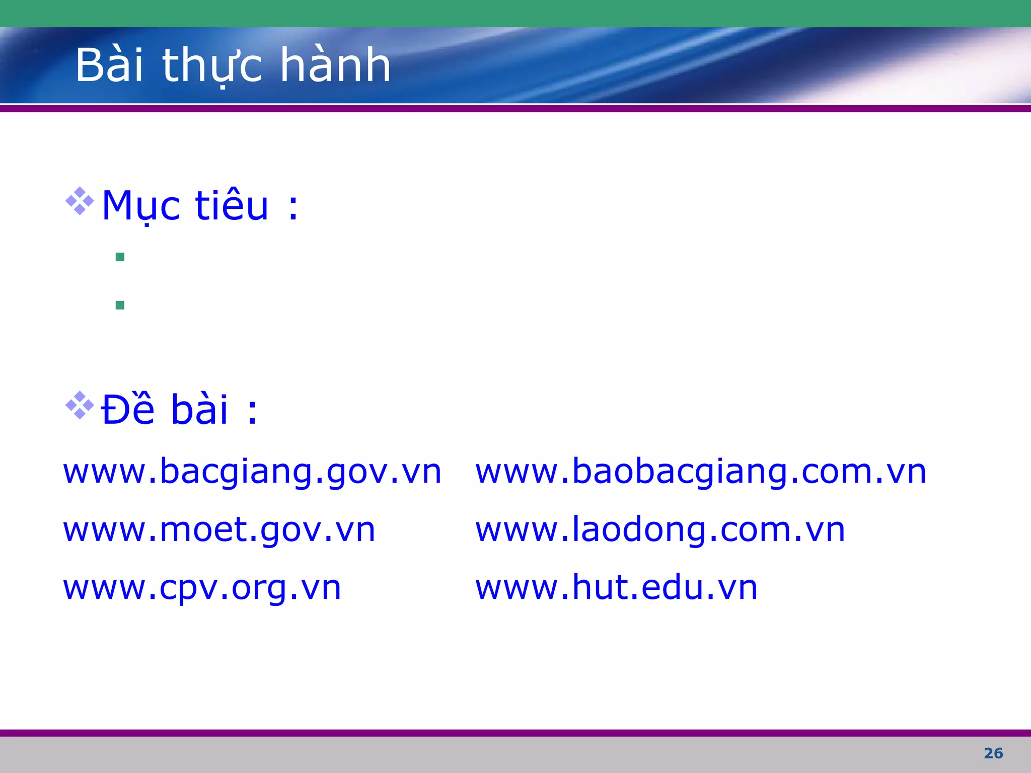 26
Bài thực hành
Mục tiêu :


Đề bài :
www.bacgiang.gov.vn www.baobacgiang.com.vn
www.moet.gov.vn www.laodong.com.vn
www.cpv.org.vn www.hut.edu.vn
 