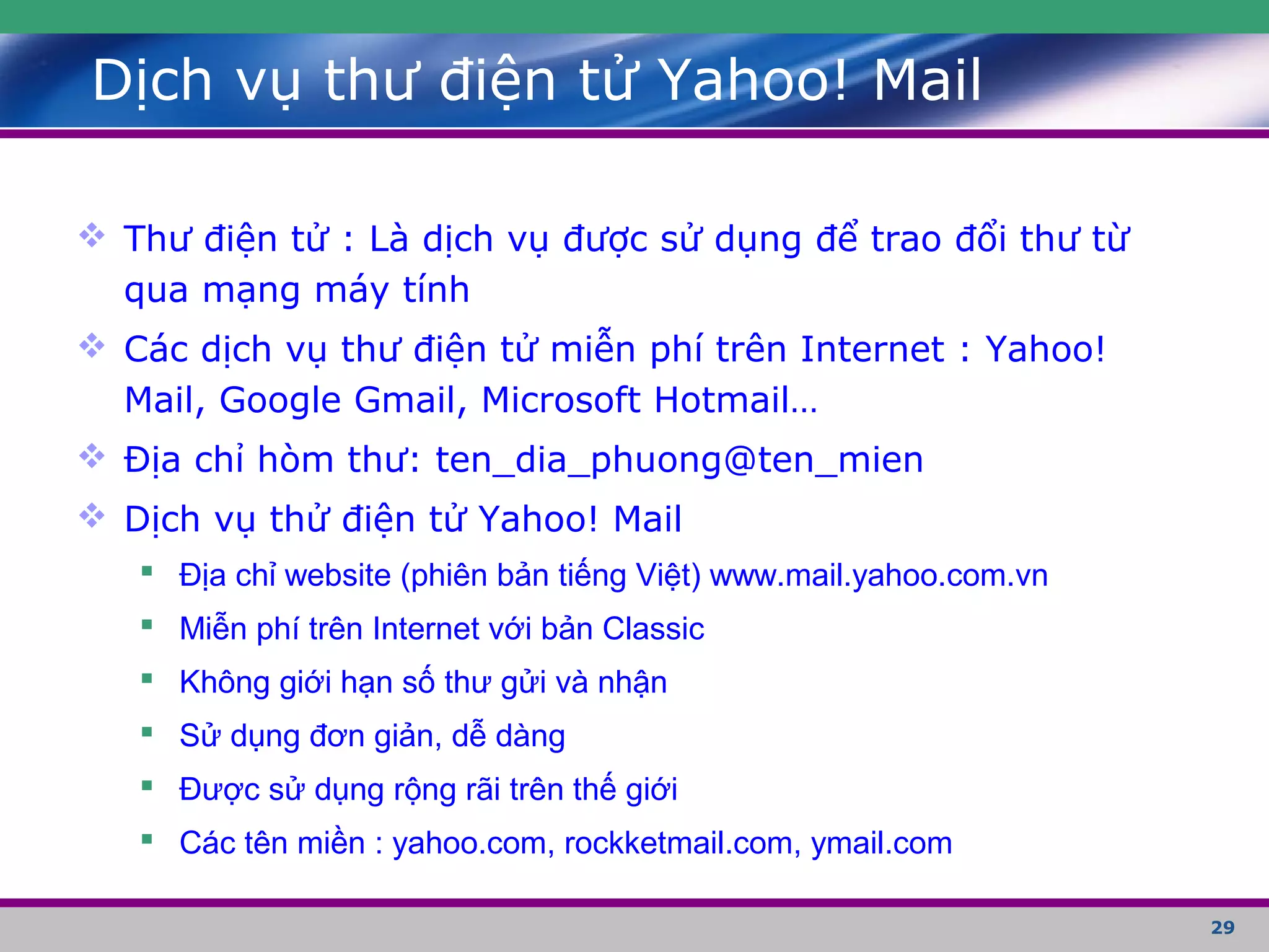 29
Dịch vụ thư điện tử Yahoo! Mail
 Thư điện tử : Là dịch vụ được sử dụng để trao đổi thư từ
qua mạng máy tính
 Các dịch vụ thư điện tử miễn phí trên Internet : Yahoo!
Mail, Google Gmail, Microsoft Hotmail…
 Địa chỉ hòm thư: ten_dia_phuong@ten_mien
 Dịch vụ thử điện tử Yahoo! Mail
 Địa chỉ website (phiên bản tiếng Việt) www.mail.yahoo.com.vn
 Miễn phí trên Internet với bản Classic
 Không giới hạn số thư gửi và nhận
 Sử dụng đơn giản, dễ dàng
 Được sử dụng rộng rãi trên thế giới
 Các tên miền : yahoo.com, rockketmail.com, ymail.com
 