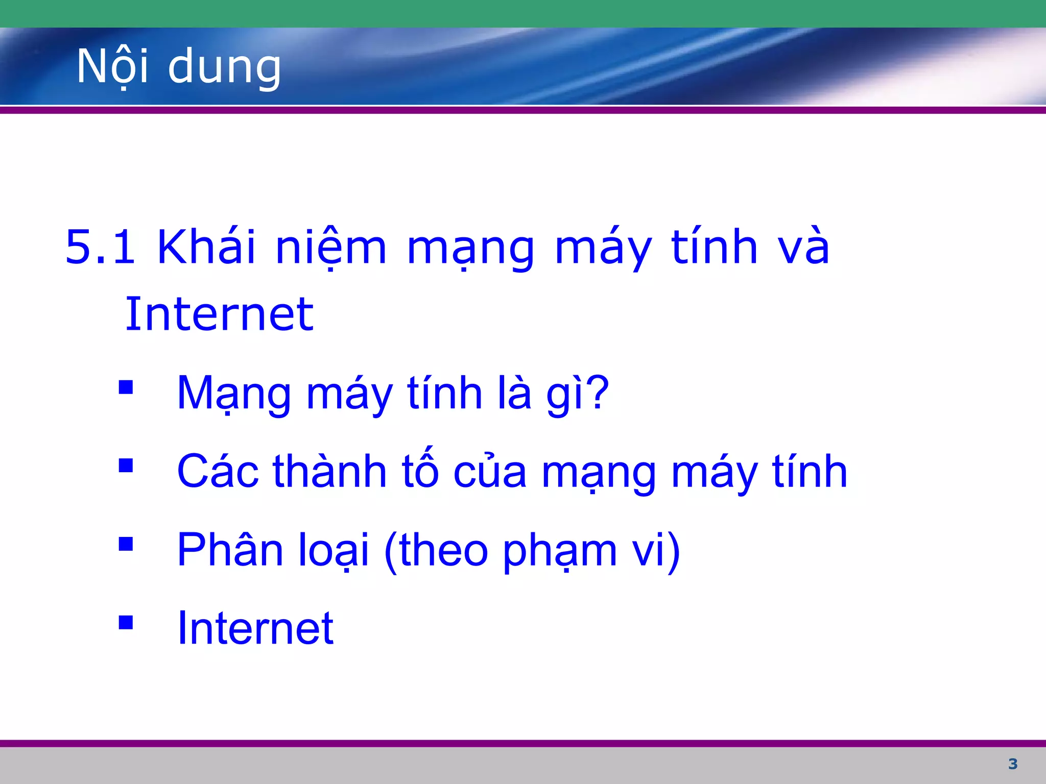3
Nội dung
5.1 Khái niệm mạng máy tính và
Internet
 Mạng máy tính là gì?
 Các thành tố của mạng máy tính
 Phân loại (theo phạm vi)
 Internet
 