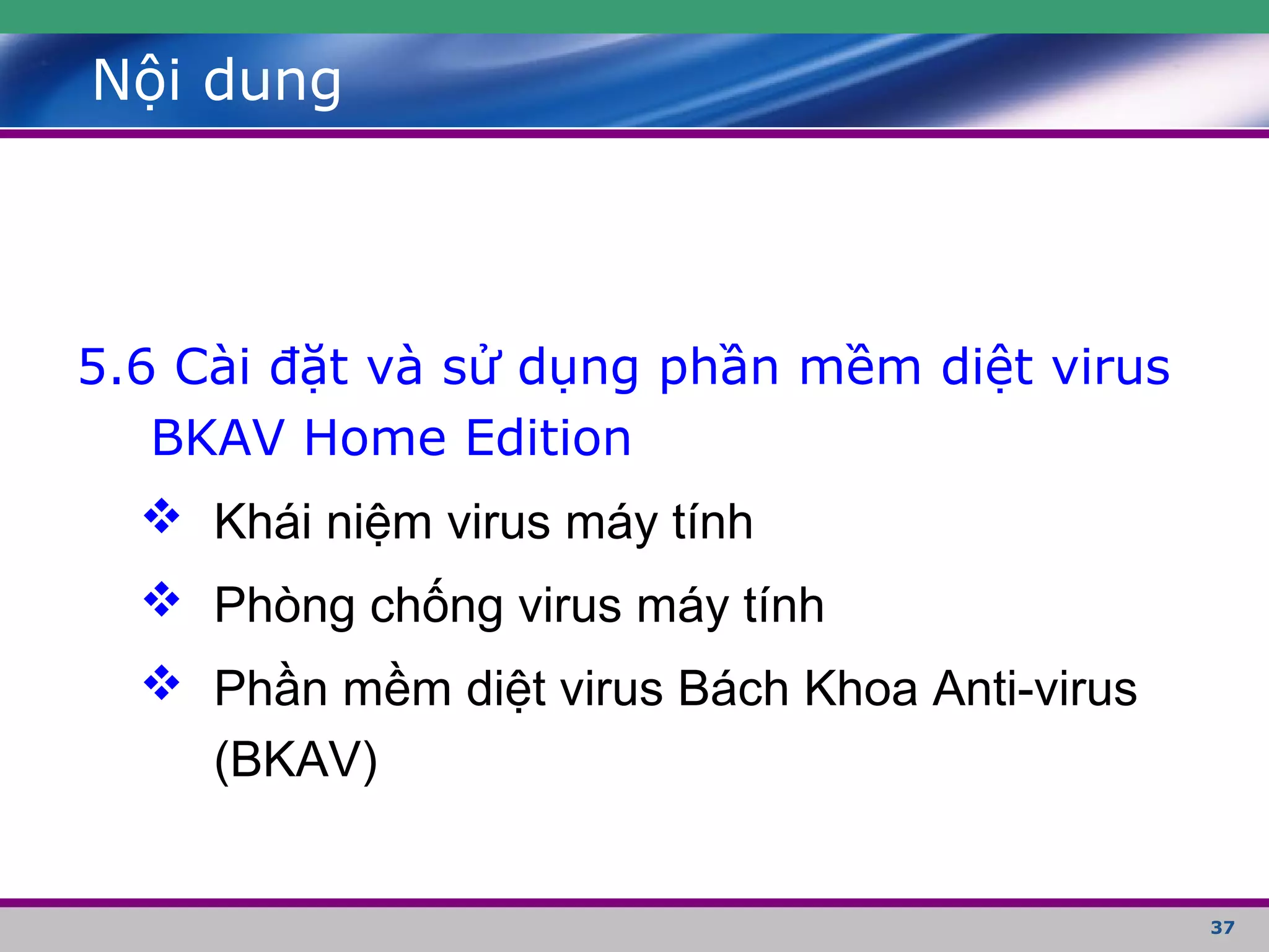 37
Nội dung
5.6 Cài đặt và sử dụng phần mềm diệt virus
BKAV Home Edition
 Khái niệm virus máy tính
 Phòng chống virus máy tính
 Phần mềm diệt virus Bách Khoa Anti-virus
(BKAV)
 