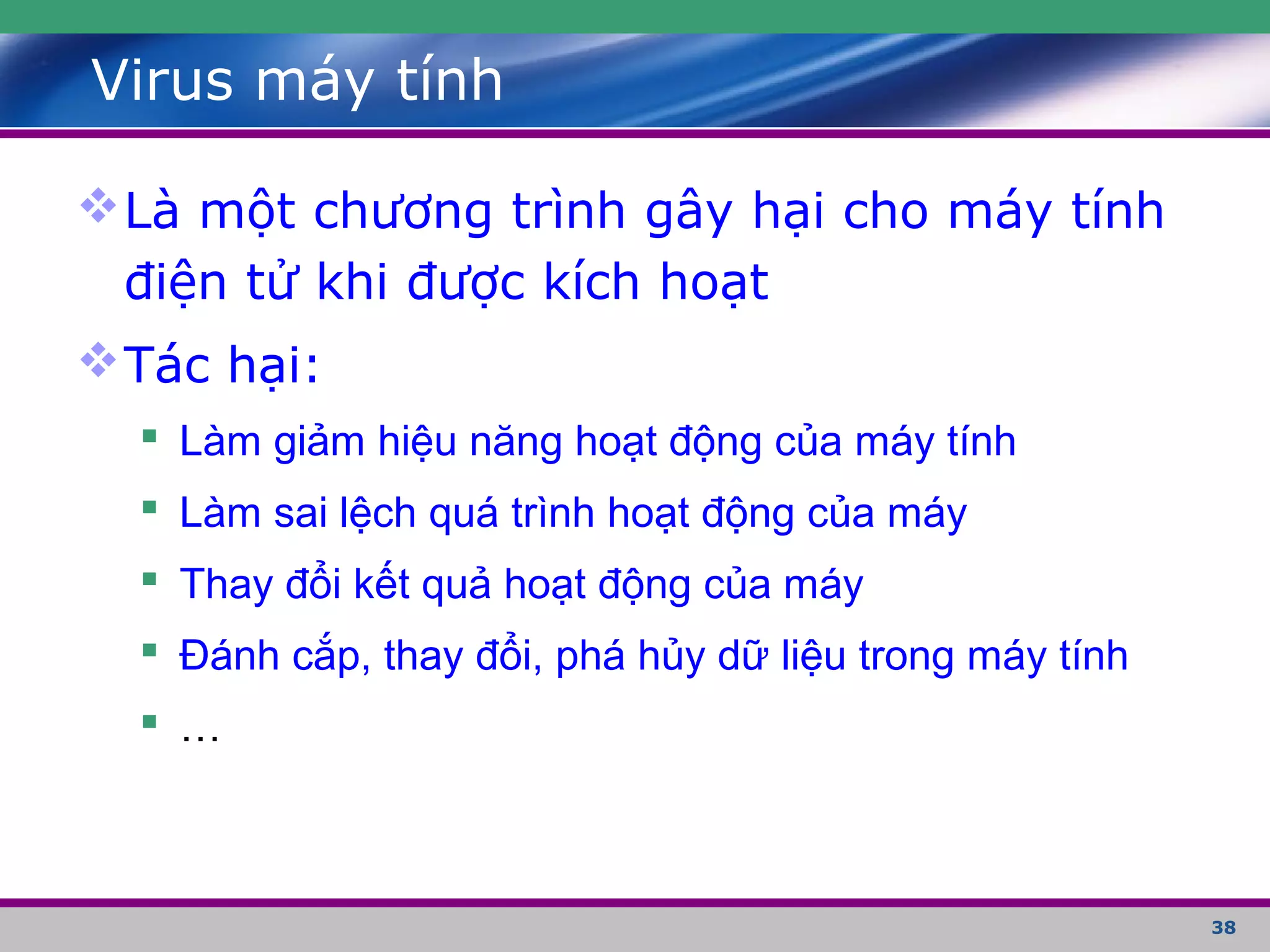 38
Virus máy tính
Là một chương trình gây hại cho máy tính
điện tử khi được kích hoạt
Tác hại:
 Làm giảm hiệu năng hoạt động của máy tính
 Làm sai lệch quá trình hoạt động của máy
 Thay đổi kết quả hoạt động của máy
 Đánh cắp, thay đổi, phá hủy dữ liệu trong máy tính
 …
 