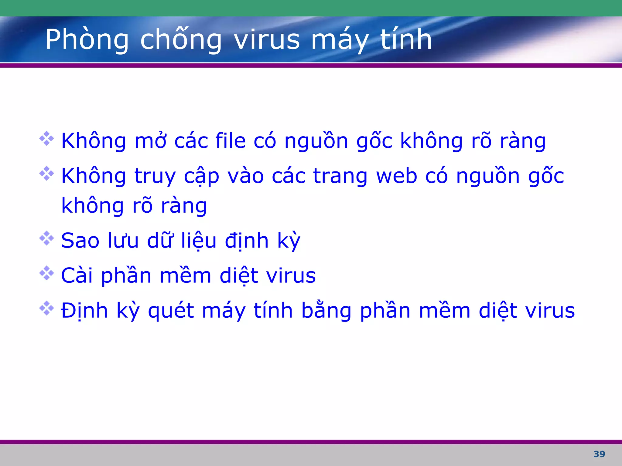 39
Phòng chống virus máy tính
 Không mở các file có nguồn gốc không rõ ràng
 Không truy cập vào các trang web có nguồn gốc
không rõ ràng
 Sao lưu dữ liệu định kỳ
 Cài phần mềm diệt virus
 Định kỳ quét máy tính bằng phần mềm diệt virus
 