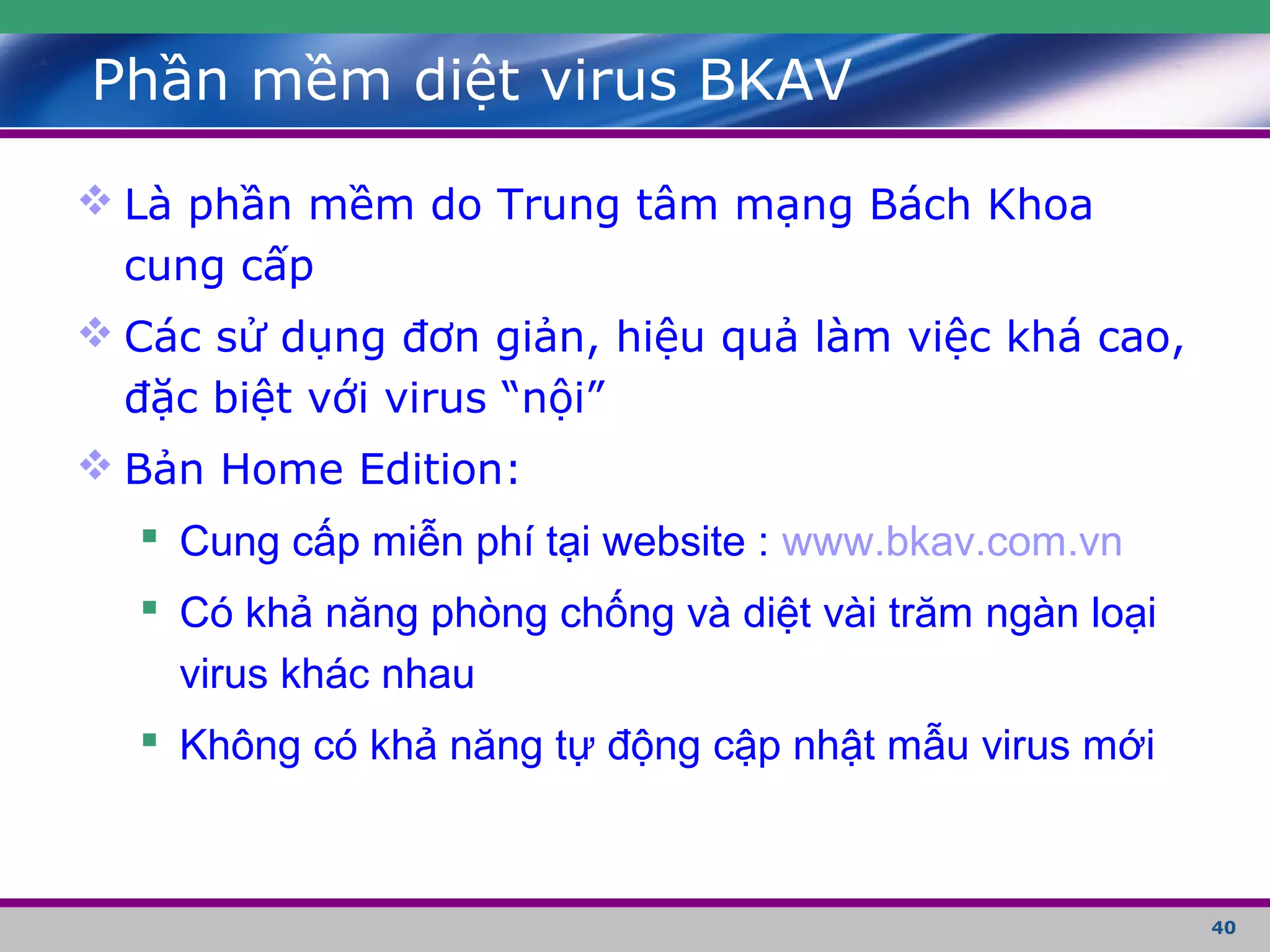 40
Phần mềm diệt virus BKAV
 Là phần mềm do Trung tâm mạng Bách Khoa
cung cấp
 Các sử dụng đơn giản, hiệu quả làm việc khá cao,
đặc biệt với virus “nội”
 Bản Home Edition:
 Cung cấp miễn phí tại website : www.bkav.com.vn
 Có khả năng phòng chống và diệt vài trăm ngàn loại
virus khác nhau
 Không có khả năng tự động cập nhật mẫu virus mới
 
