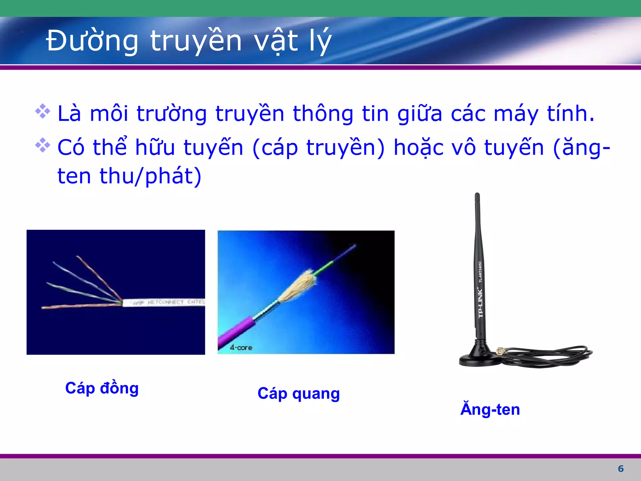 6
Đường truyền vật lý
 Là môi trường truyền thông tin giữa các máy tính.
 Có thể hữu tuyến (cáp truyền) hoặc vô tuyến (ăng-
ten thu/phát)
Cáp đồng Cáp quang
Ăng-ten
 
