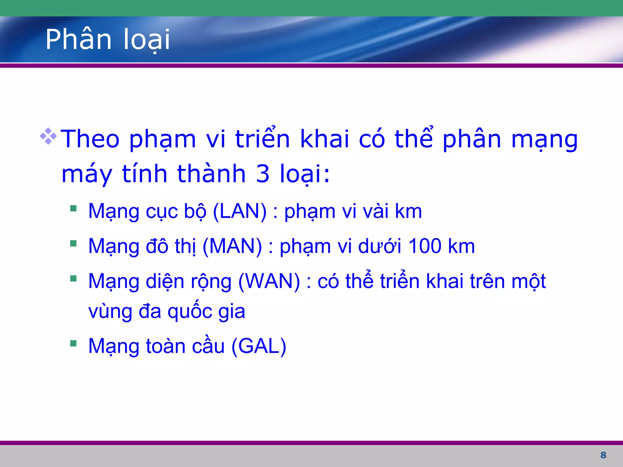 8
Phân loại
Theo phạm vi triển khai có thể phân mạng
máy tính thành 3 loại:
 Mạng cục bộ (LAN) : phạm vi vài km
 Mạng đô thị (MAN) : phạm vi dưới 100 km
 Mạng diện rộng (WAN) : có thể triển khai trên một
vùng đa quốc gia
 Mạng toàn cầu (GAL)
 