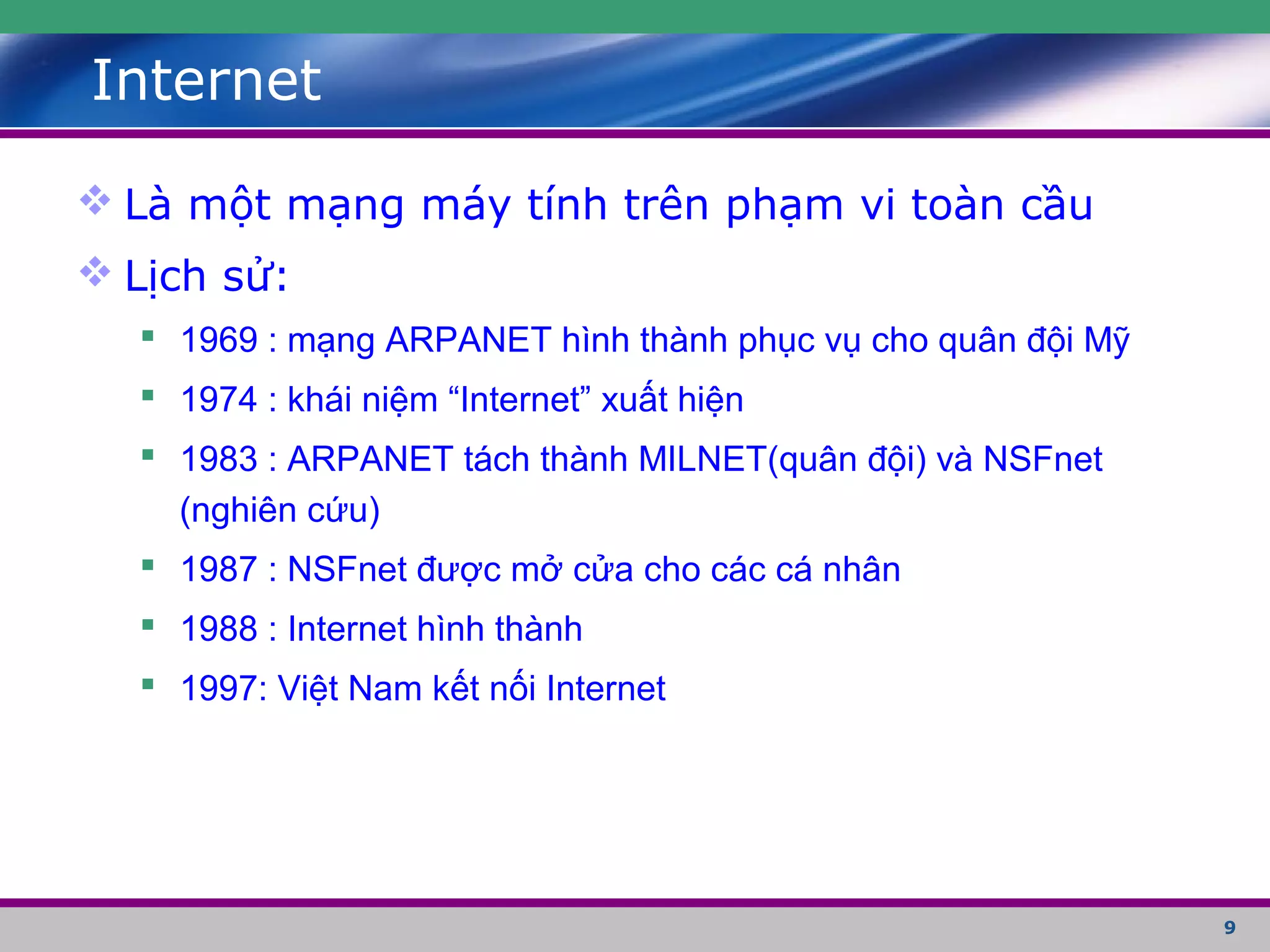 9
Internet
 Là một mạng máy tính trên phạm vi toàn cầu
 Lịch sử:
 1969 : mạng ARPANET hình thành phục vụ cho quân đội Mỹ
 1974 : khái niệm “Internet” xuất hiện
 1983 : ARPANET tách thành MILNET(quân đội) và NSFnet
(nghiên cứu)
 1987 : NSFnet được mở cửa cho các cá nhân
 1988 : Internet hình thành
 1997: Việt Nam kết nối Internet
 