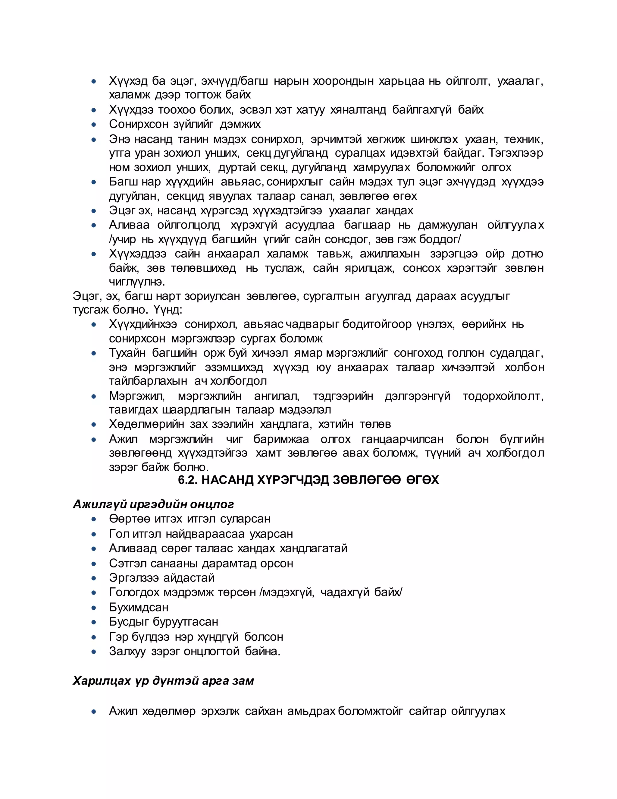  Хүүхэд ба эцэг, эхчүүд/багш нарын хоорондын харьцаа нь ойлголт, ухаалаг,
халамж дээр тогтож байх
 Хүүхдээ тоохоо болих, эсвэл хэт хатуу хяналтанд байлгахгүй байх
 Сонирхсон зүйлийг дэмжих
 Энэ насанд танин мэдэх сонирхол, эрчимтэй хөгжиж шинжлэх ухаан, техник,
утга уран зохиол унших, секц дугуйланд суралцах идэвхтэй байдаг. Тэгэхлээр
ном зохиол унших, дуртай секц, дугуйланд хамруулах боломжийг олгох
 Багш нар хүүхдийн авьяас, сонирхлыг сайн мэдэх тул эцэг эхчүүдэд хүүхдээ
дугуйлан, секцид явуулах талаар санал, зөвлөгөө өгөх
 Эцэг эх, насанд хүрэгсэд хүүхэдтэйгээ ухаалаг хандах
 Аливаа ойлголцолд хүрэхгүй асуудлаа багшаар нь дамжуулан ойлгуулах
/учир нь хүүхдүүд багшийн үгийг сайн сонсдог, зөв гэж боддог/
 Хүүхэддээ сайн анхаарал халамж тавьж, ажиллахын зэрэгцээ ойр дотно
байж, зөв төлөвшихөд нь туслаж, сайн ярилцаж, сонсох хэрэгтэйг зөвлөн
чиглүүлнэ.
Эцэг, эх, багш нарт зориулсан зөвлөгөө, сургалтын агуулгад дараах асуудлыг
тусгаж болно. Үүнд:
 Хүүхдийнхээ сонирхол, авьяас чадварыг бодитойгоор үнэлэх, өөрийнх нь
сонирхсон мэргэжлээр сургах боломж
 Тухайн багшийн орж буй хичээл ямар мэргэжлийг сонгоход голлон судалдаг,
энэ мэргэжлийг эзэмшихэд хүүхэд юу анхаарах талаар хичээлтэй холбон
тайлбарлахын ач холбогдол
 Мэргэжил, мэргэжлийн ангилал, тэдгээрийн дэлгэрэнгүй тодорхойлолт,
тавигдах шаардлагын талаар мэдээлэл
 Хөдөлмөрийн зах зээлийн хандлага, хэтийн төлөв
 Ажил мэргэжлийн чиг баримжаа олгох ганцаарчилсан болон бүлгийн
зөвлөгөөнд хүүхэдтэйгээ хамт зөвлөгөө авах боломж, түүний ач холбогдол
зэрэг байж болно.
6.2. НАСАНД ХҮРЭГЧДЭД ЗӨВЛӨГӨӨ ӨГӨХ
Ажилгүй иргэдийн онцлог
 Өөртөө итгэх итгэл суларсан
 Гол итгэл найдвараасаа ухарсан
 Аливаад сөрөг талаас хандах хандлагатай
 Сэтгэл санааны дарамтад орсон
 Эргэлзээ айдастай
 Гологдох мэдрэмж төрсөн /мэдэхгүй, чадахгүй байх/
 Бухимдсан
 Бусдыг буруутгасан
 Гэр бүлдээ нэр хүндгүй болсон
 Залхуу зэрэг онцлогтой байна.
Харилцах үр дүнтэй арга зам
 Ажил хөдөлмөр эрхэлж сайхан амьдрах боломжтойг сайтар ойлгуулах
 