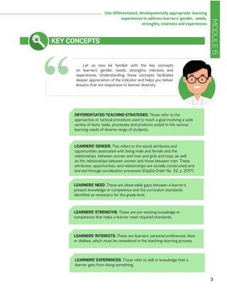 MODULE6
3
Use differentiated, developmentally appropriate learning
experiences to address learners’ gender, needs,
strengths, interests and experiences
“
KEY CONCEPTS
Let us now be familiar with the key concepts
on learners’ gender, needs, strengths, interests and
experiences. Understanding these concepts facilitates
deeper appreciation of the indicator and helps you deliver
lessons that are responsive to learner diversity.
DIFFERENTIATED TEACHING STRATEGIES. These refer to the
approaches or tactical procedure used to reach a goal involving a wide
variety of texts, tasks, processes and products suited to the various
learning needs of diverse range of students.
LEARNERS’ GENDER. This refers to the social attributes and
opportunities associated with being male and female and the
relationships between women and men and girls and boys, as well
as the relationships between women and those between men. These
attributes, opportunities, and relationships are socially constructed and
learned through socialization processes (DepEd Order No. 32, s. 2017).
LEARNERS’ NEED. These are observable gaps between a learner’s
present knowledge or competence and the curriculum standards
identified as necessary for the grade level.
LEARNERS’ STRENGTHS. These are pre-existing knowledge or
competence that helps a learner meet required standards.
LEARNERS’ INTERESTS. These are learners’ personal preferences, likes
or dislikes, which must be considered in the teaching-learning process.
LEARNERS’ EXPERIENCES. These refer to skill or knowledge that a
learner gets from doing something.
 