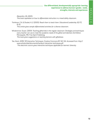 MODULE6
19
Use differentiated, developmentally appropriate learning
experiences to address learners’ gender, needs,
strengths, interests and experiences
Alexandria, VA: ASCD.
	 This book capitalizes on how to differentiate instruction in a mixed ability classroom.
Tomlinson, C.A. & Doubet, K.J. (2005). Reach them to teach them. Educational Leadership, 62 (7),
8-15.
	 This article gives sample differentiated activities for a diverse classroom.
Winebrenner, Susan. (2001). Teaching gifted kids in the regular classroom: Strategies and techniques
every teacher can use to meet the academic needs of the gifted and talented, 2nd Edition.
Minneapolis, MN: Free Spirit Publishing.
	 This book gives suggestions on teaching learners with giftedness.
Yee, Kevin. 2018. 101 Interactive Techniques. Creative Commons BY-NC-SA. Accessed from: http://
www.usf.edu/atle/documents/handout-interactive-techniques.pdf
	 This electronic source gives interactive techniques applicable for learners’ diversity.
 