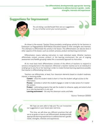MODULE6
7
Use differentiated, developmentally appropriate learning
experiences to address learners’ gender, needs,
strengths, interests and experiences
As shown in the excerpt, Teacher Grace provided a small group activity for her learners in
Edukasyon sa Pagpapakatao (EsP/Values Education) based on their strengths and interests.
This attempts to differentiate the activity in her lesson. This differentiation can also be done in
other aspects of the lesson, such as content, process, product and learning environment.
Differentiation means tailoring instruction to meet individual needs. Whether teachers
differentiate content, process, product, or the learning environment, the use of ongoing
assessment and flexible grouping makes this a successful approach to instruction.
At its most basic level, differentiation consists of the efforts of teachers to respond to
variance among learners in the classroom. Whenever a teacher reaches out to an individual or
small group to vary his or her teaching in order to create the best learning experience possible,
that teacher is differentiating instruction.
Teachers can differentiate, at least, four classroom elements based on student readiness,
interest, or learning profile:
Content – what the student needs to learn or how the student will get access to the
information;
Process – activities in which the student engages in order to make sense of or master
the content;
Product – culminating projects that ask the student to rehearse, apply, and extend what
he or she has learned in a unit; and
Learning environment – the way the classroom works and feels.
Source: Tomlinson (2000)
Suggestions for Improvement
“You are doing a wonderful job! Here are our suggestions
for you to further enrich your current practice.
We hope we were able to help you! You can incorporate
our suggestions in your lesson plan next time.
This time, we will show you different practices that will
serve as guide on how to use differentiated, developmentally
appropriate learning experiences to address learners’ gender,
needs, strengths, interests and experiences.
“
 