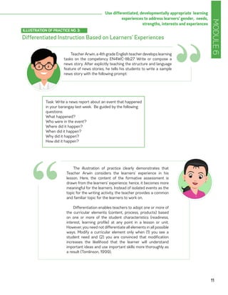 MODULE6
11
Use differentiated, developmentally appropriate learning
experiences to address learners’ gender, needs,
strengths, interests and experiences
Differentiated Instruction Based on Learners’ Experiences
ILLUSTRATION OF PRACTICE NO. 3:
“Teacher Arwin, a 4th grade English teacher develops learning
tasks on the competency EN4WC-IIIb27 Write or compose a
news story. After explicitly teaching the structure and language
feature of news stories, he tells his students to write a sample
news story with the following prompt:
Task: Write a news report about an event that happened
in your barangay last week. Be guided by the following
questions:
What happened?
Who were in the event?
Where did it happen?
When did it happen?
Why did it happen?
How did it happen?
The illustration of practice clearly demonstrates that
Teacher Arwin considers the learners’ experience in his
lesson. Here, the content of the formative assessment is
drawn from the learners’ experience; hence, it becomes more
meaningful for the learners. Instead of isolated events as the
topic for the writing activity, the teacher provides a common
and familiar topic for the learners to work on.
Differentiation enables teachers to adopt one or more of
the curricular elements (content, process, products) based
on one or more of the student characteristics (readiness,
interest, learning profile) at any point in a lesson or unit.
However, you need not differentiate all elements in all possible
ways. Modify a curricular element only when (1) you see a
student need and (2) you are convinced that modification
increases the likelihood that the learner will understand
important ideas and use important skills more thoroughly as
a result (Tomlinson, 1999).
“
 