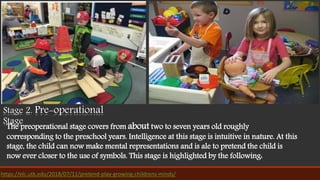 Stage 2. Pre-operational
Stage
The preoperational stage covers from about two to seven years old roughly
corresponding to the preschool years. Intelligence at this stage is intuitive in nature. At this
stage, the child can now make mental representations and is ale to pretend the child is
now ever closer to the use of symbols. This stage is highlighted by the following:
https://elc.utk.edu/2018/07/11/pretend-play-growing-childrens-minds/
 