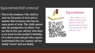 Egocentrism/Self centered
 This is the tendency f the child to
only see his point of view and to
assume that everyone also has his
same point of view. The child cannot
take the perspective of others. You
see this in five yea-old boy who buys
a toy truck for his mother’s birthday.
Or a three years old girl who cannot
understand why her cousins call her
daddy “uncle” and not daddy
 