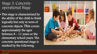 Stage 3. Concrete-
operational Stage
 This stage is characterized by
the ability of the child to think
logically but only in term of
concrete objects. This covers
approximately the ages
between 8 - 11 years or the
elementary school years. The
concrete operational stage is
marked by the following:
https://study.com/academy/lesson/piagets-concrete-operational-stage-of-development-definition-examples-
quiz.html
 