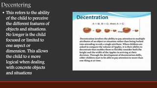  This refers to the ability
of the child to perceive
the different features of
objects and situations.
No longer is the child
focused or limited to
one aspect or
dimension. This allows
the child to e more
logical when dealing
with concrete objects
and situations
Decentering
 