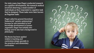 For sixty years, Jean Piaget conducted research
on cognitive development. His research method
involved observing a small number of
individuals as they responded to cognitive task
that he designed. These tasks were later known
as Piagetian tasks.
Piaget called his general theoretical
framework “ genetic epistemology”
because he was interested in how
knowledge development in human
organisms. Piaget was initially into
biology and he also had a background in
philosophy
His theory has been applied
widely to teaching and
curriculum design specially in
the preschool and elementary
curriculum.
 