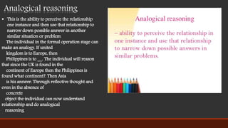  This is the ability to perceive the relationship
one instance and then use that relationship to
narrow down possible answer in another
similar situation or problem
The individual in the formal operation stage can
make an analogy. If united
kingdom is to Europe, then
Philippines is to __. The individual will reason
that since the UK is found in the
continent of Europe then the Philippines is
found what continent?. Then Asia
is his answer. Through reflective thought and
even in the absence of
concrete
object the individual can now understand
relationship and do analogical
reasoning
Analogical reasoning
 